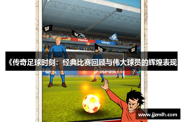 《传奇足球时刻：经典比赛回顾与伟大球员的辉煌表现》
