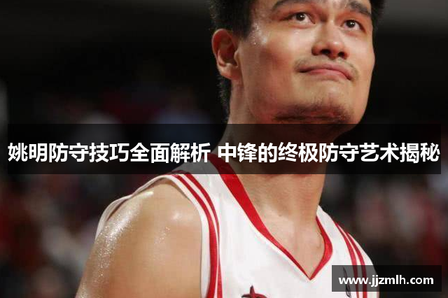 姚明防守技巧全面解析 中锋的终极防守艺术揭秘