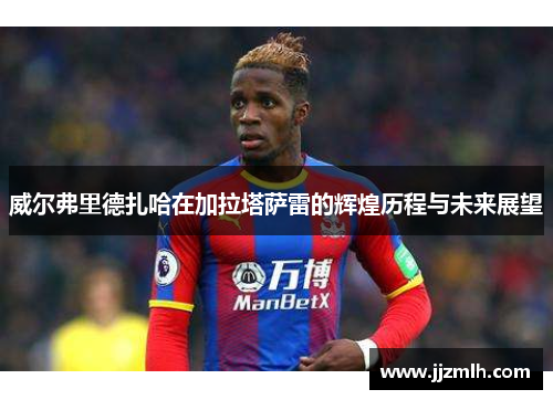 威尔弗里德扎哈在加拉塔萨雷的辉煌历程与未来展望