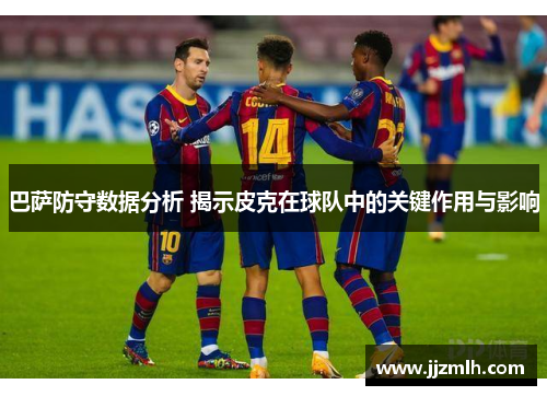 巴萨防守数据分析 揭示皮克在球队中的关键作用与影响